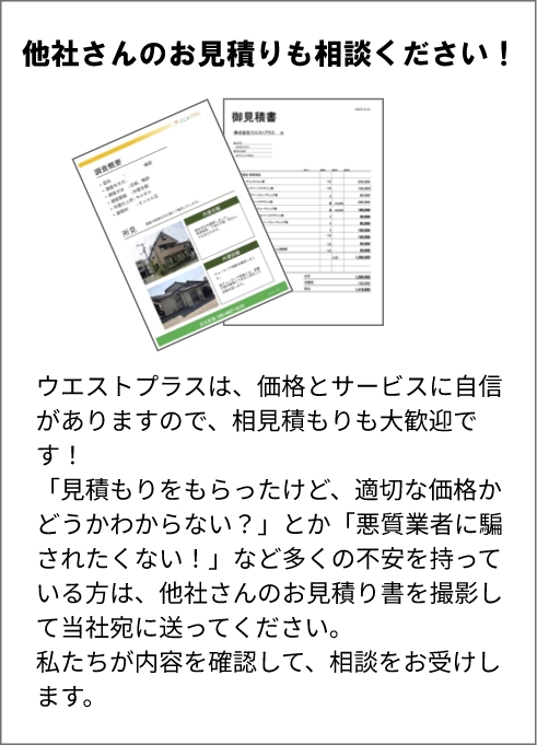 他社さんのお見積りも相談ください! ウエストプラスは、価格とサービスに自信がありますので、相見積もりも大歓迎です! 「見積もりをもらったけど、適切な価格かどうかわからない?」とか 「悪質業者に騙されたくない!」など多くの不安を持っている方は、他社さんのお見積り書を撮影して当社宛に送ってください。私たちが内容を確認して、相談をお受けします。