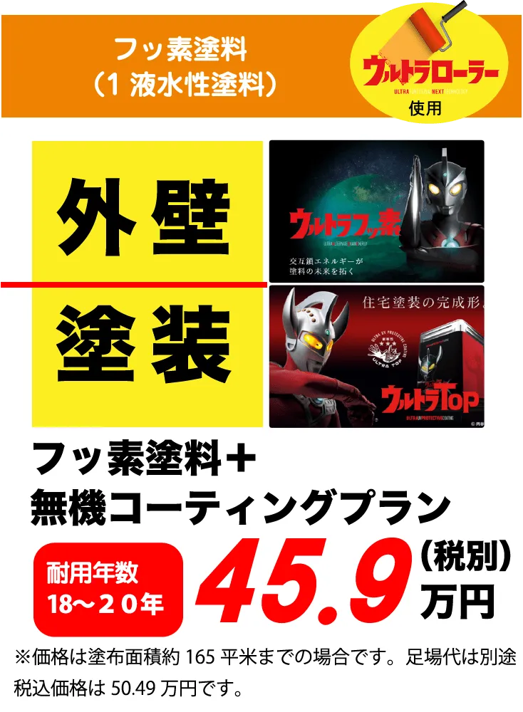 フッ素塗料（1液水性塗料）ウルトラローラー使用 外壁 塗装 フッ素塗料＋無機コーティングプラン 耐用年数 18～20年 45.9万円(税別) ※価格は塗布面積約165平米までの場合です。足場代は別途税込価格は50.49万円です。