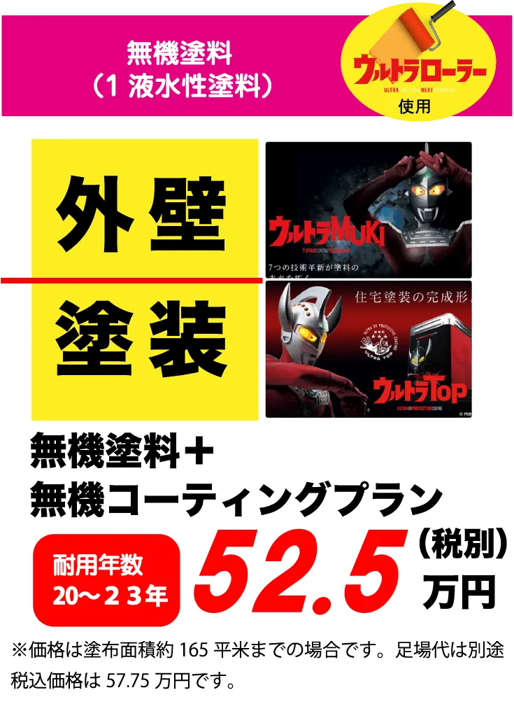 無機塗料（1液水性塗料）ウルトラローラー使用 外壁 塗装 無機塗料+無機コーティングプラン 耐用年数 20～23年 52.5万円(税別) ※価格は塗布面積約 165平米までの場合です。足場代は別途税込価格は57.75万円です。