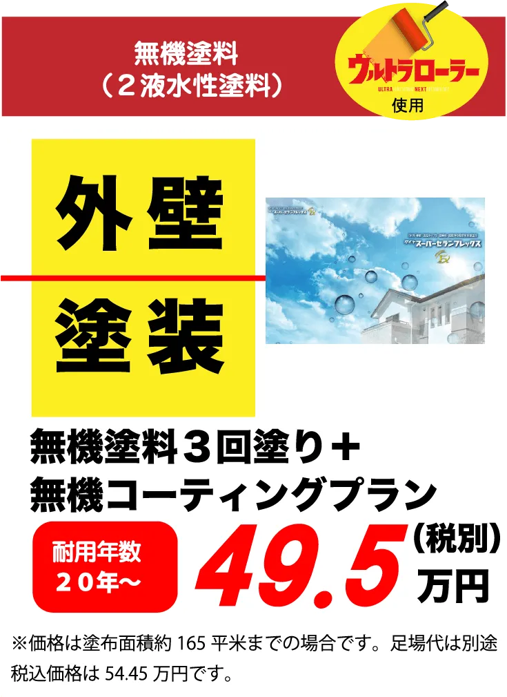 無機塗料（2液水性塗料）ウルトラローラー使用 外壁 塗装 無機塗料3回塗り+無機コーティングプラン 耐用年数 20年～ 49.5万円(税別) ※価格は塗布面積約 165平米までの場合です。足場代は別途税込価格は54.45万円です。