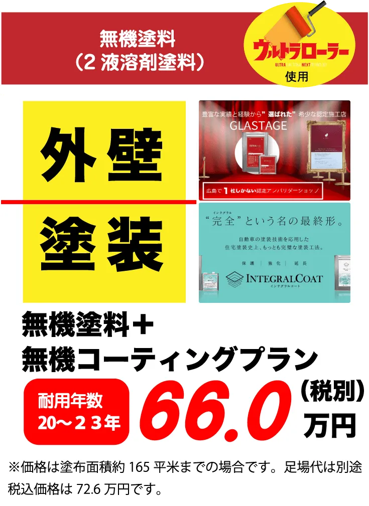 無機塗料（2液溶剤塗料）ウルトラローラー使用 外壁 塗装 無機塗料+無機コーティングプラン 耐用年数 20〜23年 66.0万円(税別) ※価格は塗布面積約 165平米までの場合です。足場代は別途税込価格は72.6万円です。