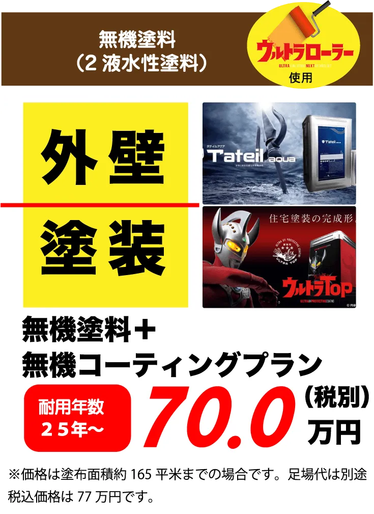 無機塗料（2液水性塗料）ウルトラローラー使用 外壁 塗装 無機塗料+無機コーティングプラン 耐用年数 25年～ 70.0万円(税別) ※価格は塗布面積約165平米までの場合です。足場代は別途税込価格は77万円です。