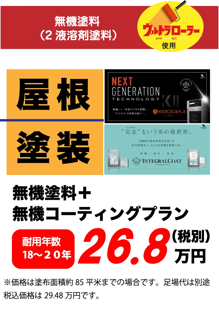 無機塗料（2液溶剤塗料）ウルトラローラー使用 屋根 塗装 無機塗料+無機コーティングプラン 耐用年数 18～20年 26.8万円(税別) ※価格は塗布面積約85平米までの場合です。足場代は別途税込価格は29.48万円です。