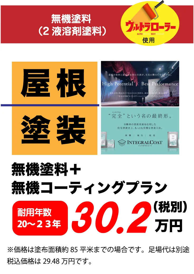 無機塗料（2液溶剤塗料）ウルトラローラー使用 屋根 塗装 無機塗料+無機コーティングプラン 耐用年数 20～23年 30.2万円(税別) ※価格は塗布面積約85平米までの場合です。足場代は別途税込価格は29.48万円です。