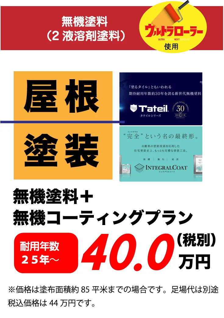 無機塗料（2液溶剤塗料） ウルトラローラー 屋根 塗装 無機塗料+無機コーティングプラン 耐用年数 25年～ 40.0万円(税別) ※価格は塗布面積約85平米までの場合です。足場代は別途税込価格は44万円です。