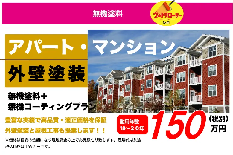 無機塗料 ウルトラローラー使用 アパート・マンション外壁塗装 無機塗料+無機コーティングプラン 豊富な実績で高品質・適正価格を保証外壁塗装と屋根工事も提案します！！ 耐用年数18~20年 150万円（税別） ※価格は目安の金額になり現地調査の上でお見積もり致します。足場代は別途税込価格は165万円です。