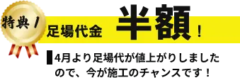 特典1 足場代金 半額！ 4月より足場代が値上がりしましたので、今が施工のチャンスです!