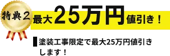 特典2 最大25万円値引き! 塗装工事限定で最大25万円値引きします!