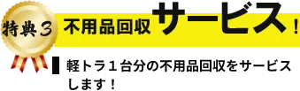 特典3 不用品回収サービス！ 軽トラ1台分の不用品回収をサービスします!